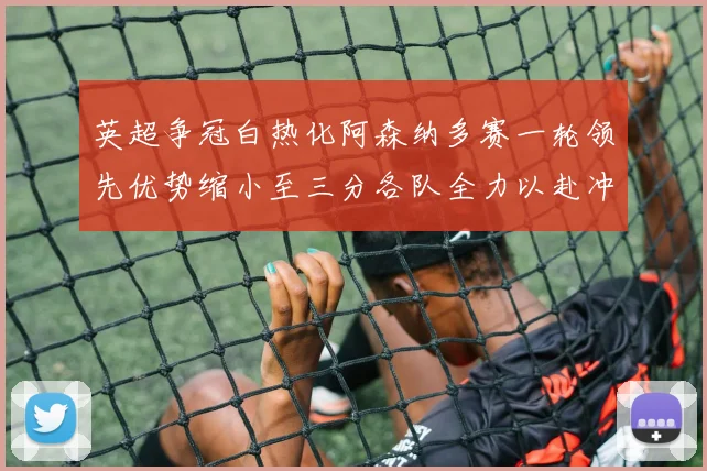 英超争冠白热化阿森纳多赛一轮领先优势缩小至三分各队全力以赴冲刺阶段