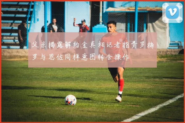 父亲揭露解约金真相记者指责罗梅罗与恩佐同样意图转会操作