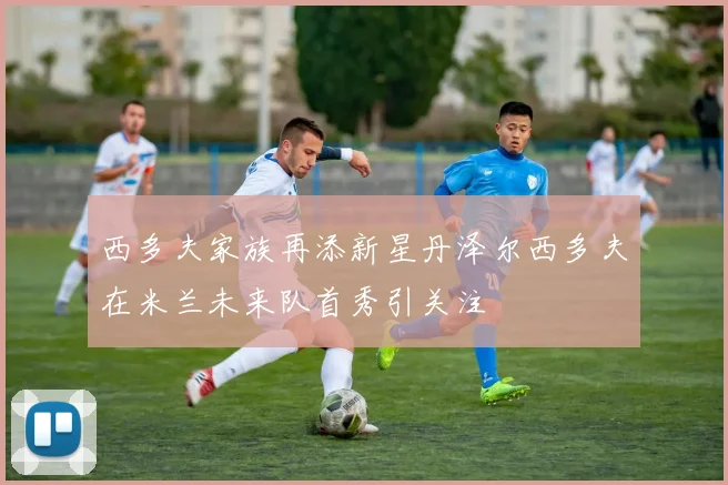 西多夫家族再添新星丹泽尔西多夫在米兰未来队首秀引关注