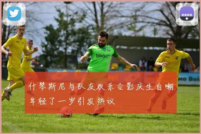 什琴斯尼与队友欢乐合影庆生自嘲年轻了一岁引发热议