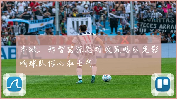 李璇：郑智需深思对攻策略以免影响球队信心和士气