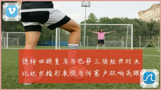 德转回顾皇马与巴萨三场经典对决比达尔精彩表现与何塞卢双响亮眼