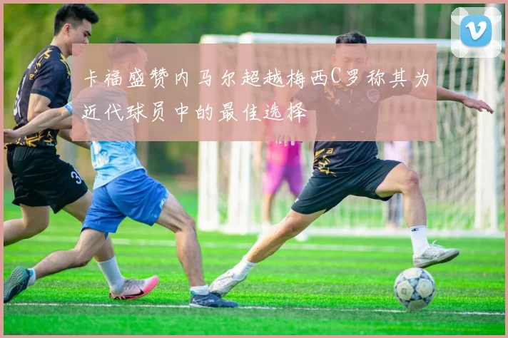 卡福盛赞内马尔超越梅西C罗称其为近代球员中的最佳选择