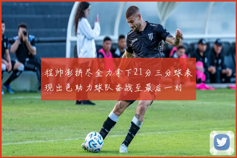 程帅澎拼尽全力拿下21分三分球表现出色助力球队奋战至最后一刻