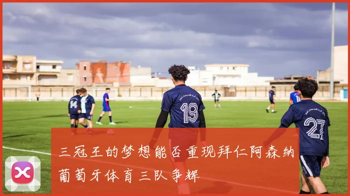 三冠王的梦想能否重现拜仁阿森纳葡萄牙体育三队争辉