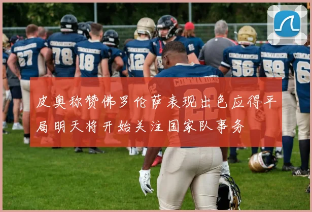 皮奥称赞佛罗伦萨表现出色应得平局明天将开始关注国家队事务