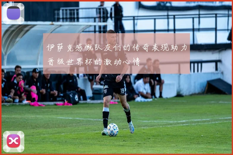 伊萨克感慨队友们的传奇表现助力晋级世界杯的激动心情