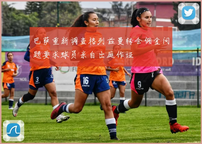 巴萨重新调查格列兹曼转会佣金问题要求球员亲自出庭作证