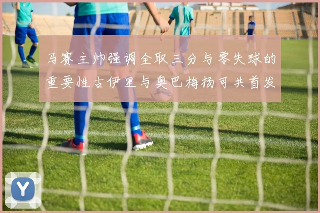 马赛主帅强调全取三分与零失球的重要性古伊里与奥巴梅扬可共首发