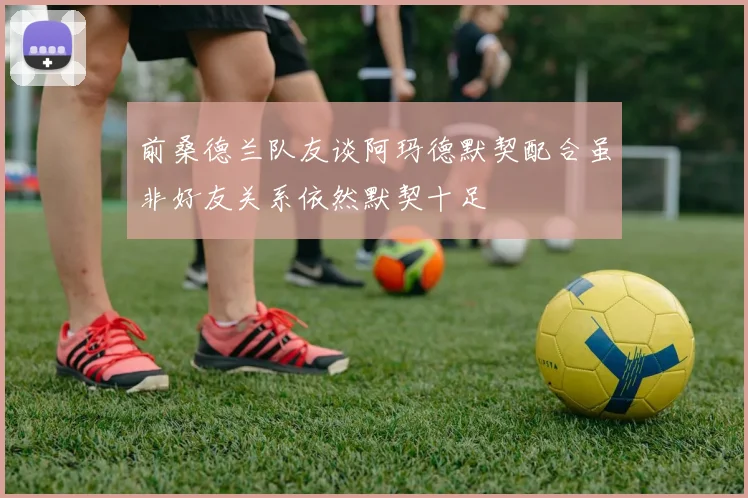 前桑德兰队友谈阿玛德默契配合虽非好友关系依然默契十足